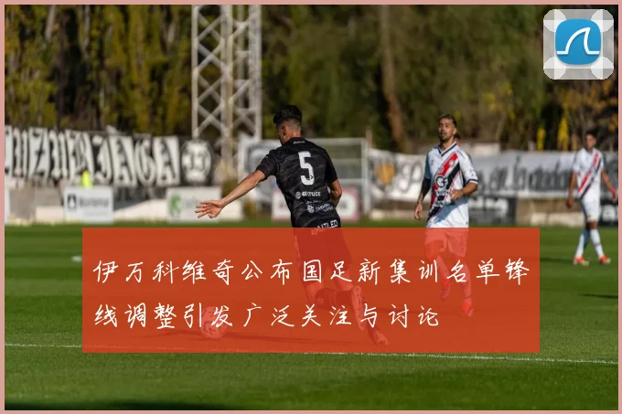伊万科维奇公布国足新集训名单锋线调整引发广泛关注与讨论