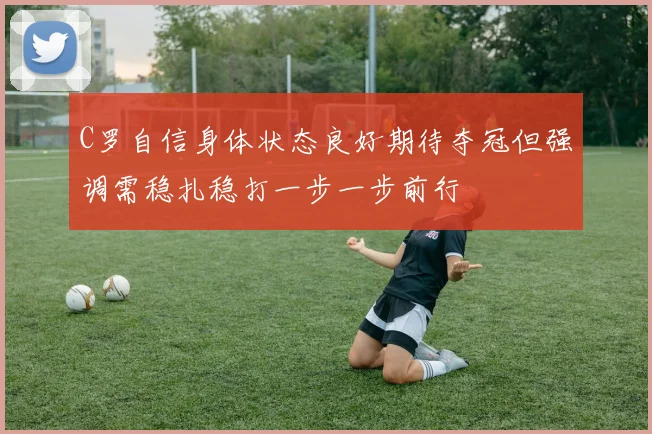 C罗自信身体状态良好期待夺冠但强调需稳扎稳打一步一步前行